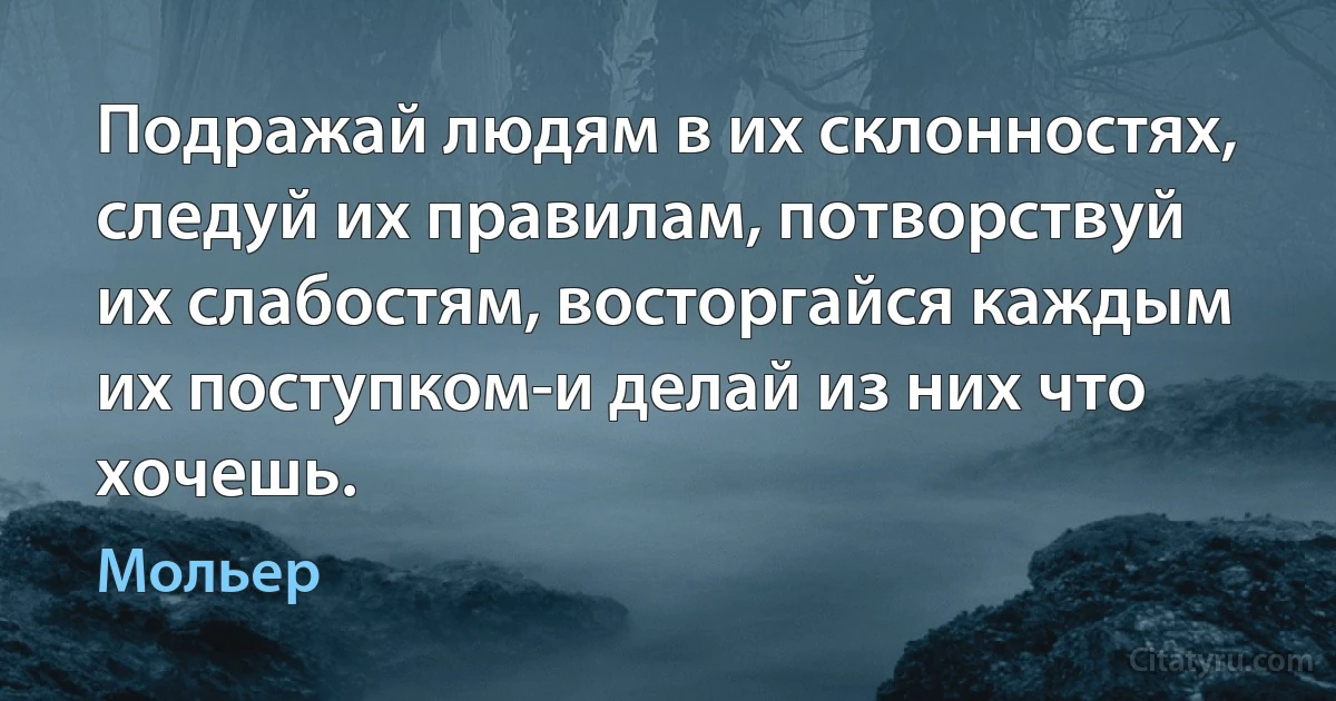 Подражай людям в их склонностях, следуй их правилам, потворствуй их слабостям, восторгайся каждым их поступком-и делай из них что хочешь. (Мольер)