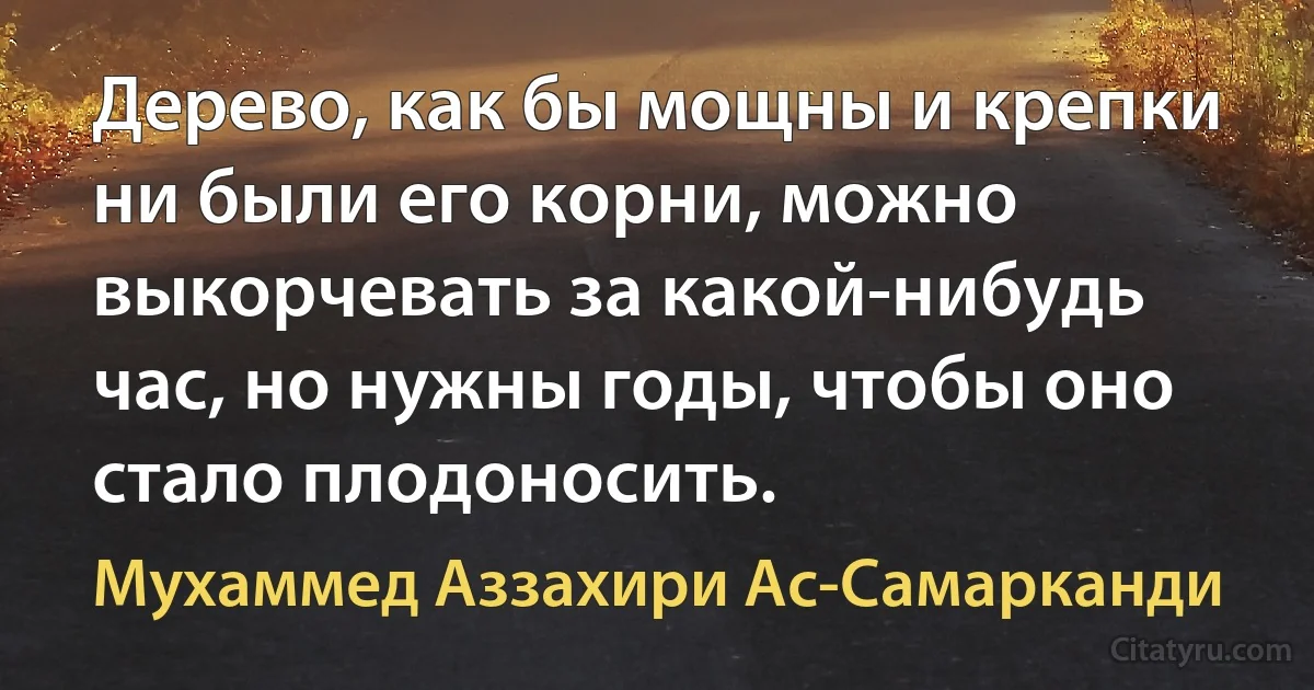 Дерево, как бы мощны и крепки ни были его корни, можно выкорчевать за какой-нибудь час, но нужны годы, чтобы оно стало плодоносить. (Мухаммед Аззахири Ас-Самарканди)