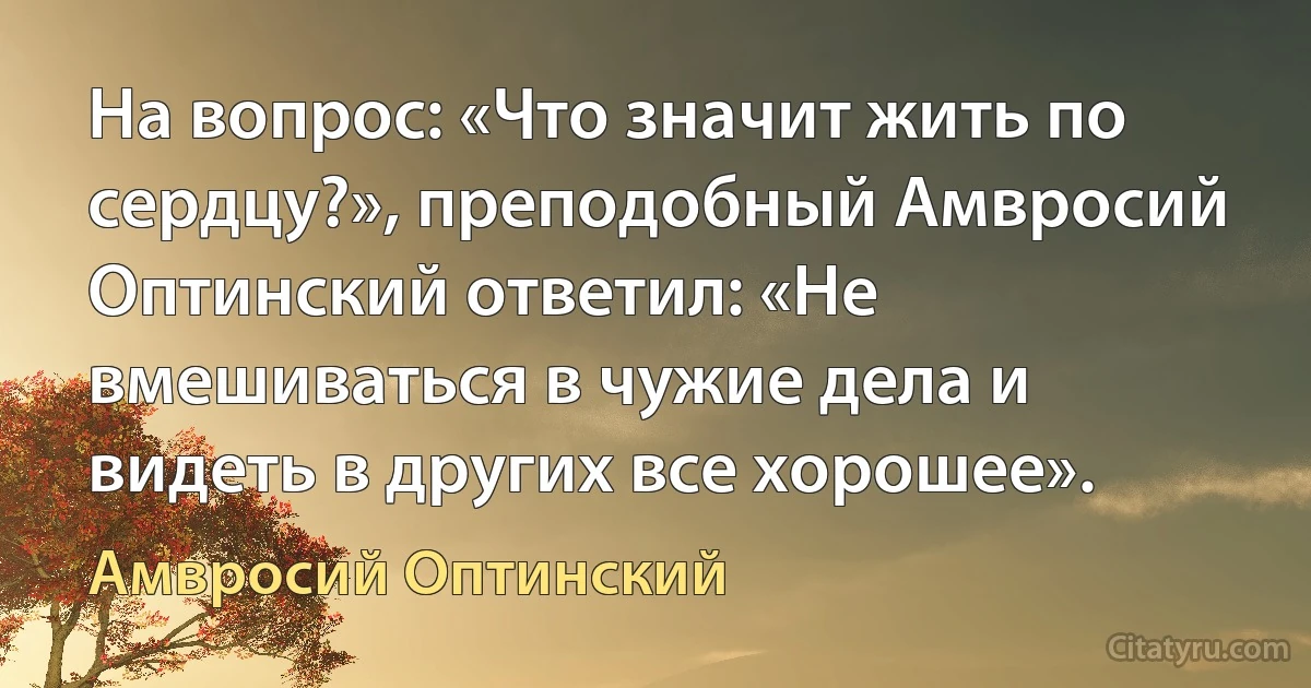 На вопрос: «Что значит жить по сердцу?», преподобный Амвросий Оптинский ответил: «Не вмешиваться в чужие дела и видеть в других все хорошее». (Амвросий Оптинский)