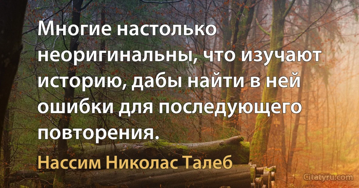 Многие настолько неоригинальны, что изучают историю, дабы найти в ней ошибки для последующего повторения. (Нассим Николас Талеб)