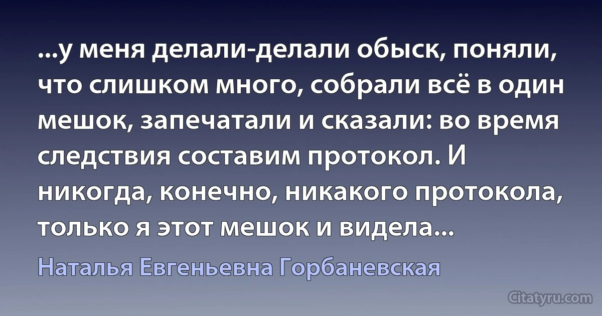 ...у меня делали-делали обыск, поняли, что слишком много, собрали всё в один мешок, запечатали и сказали: во время следствия составим протокол. И никогда, конечно, никакого протокола, только я этот мешок и видела... (Наталья Евгеньевна Горбаневская)