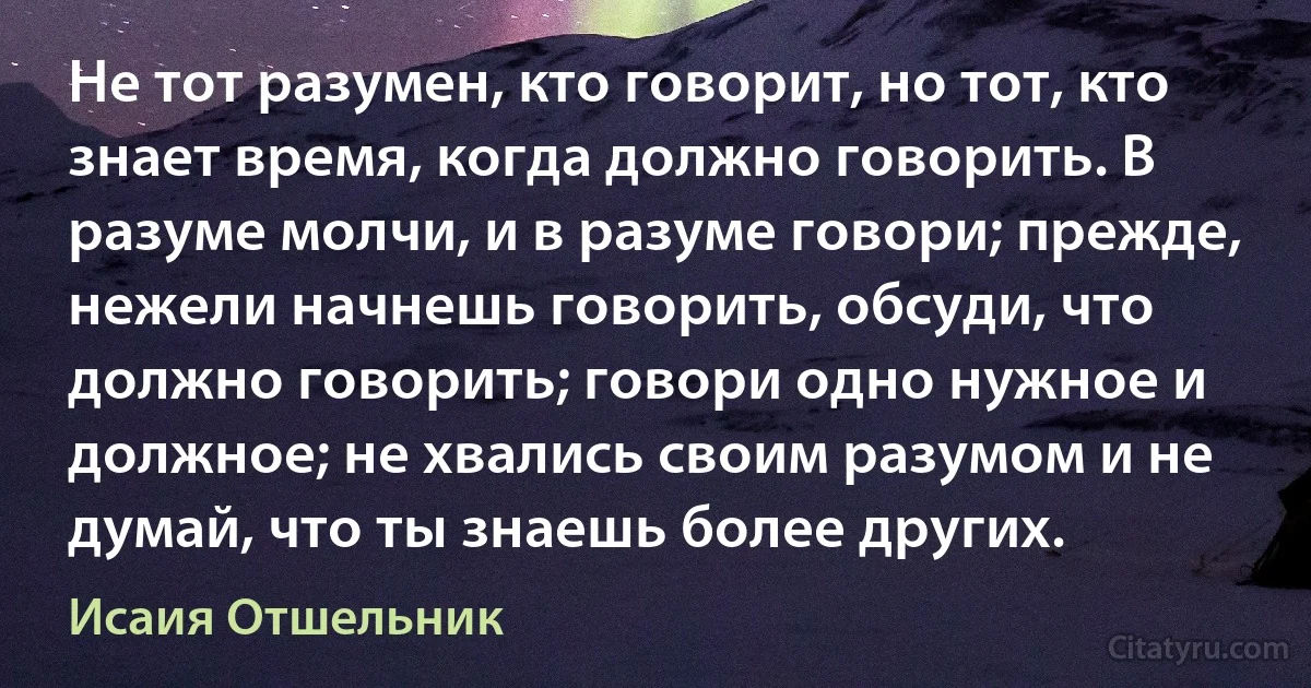 Не тот разумен, кто говорит, но тот, кто знает время, когда должно говорить. В разуме молчи, и в разуме говори; прежде, нежели начнешь говорить, обсуди, что должно говорить; говори одно нужное и должное; не хвались своим разумом и не думай, что ты знаешь более других. (Исаия Отшельник)