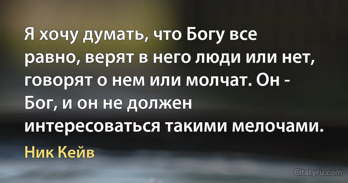 Я хочу думать, что Богу все равно, верят в него люди или нет, говорят о нем или молчат. Он - Бог, и он не должен интересоваться такими мелочами. (Ник Кейв)