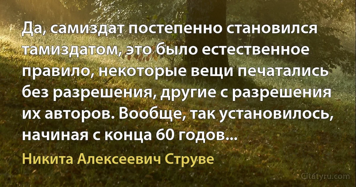 Да, самиздат постепенно становился тамиздатом, это было естественное правило, некоторые вещи печатались без разрешения, другие с разрешения их авторов. Вообще, так установилось, начиная с конца 60 годов... (Никита Алексеевич Струве)