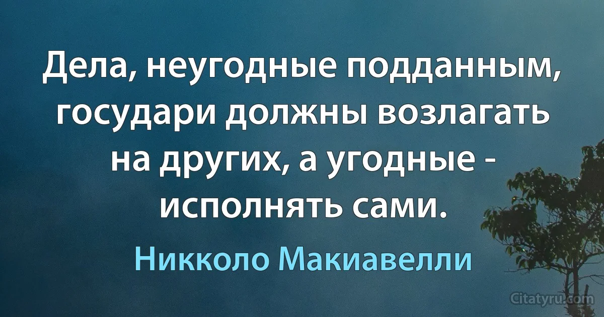 Дела, неугодные подданным, государи должны возлагать на других, а угодные - исполнять сами. (Никколо Макиавелли)