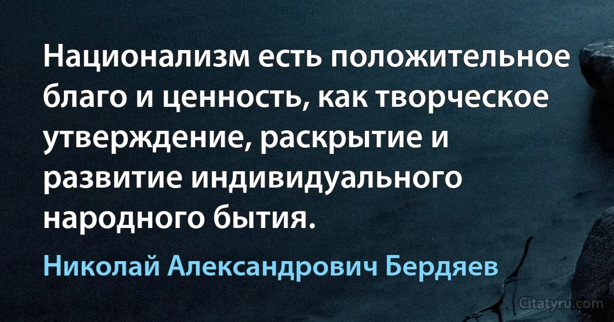 Национализм есть положительное благо и ценность, как творческое утверждение, раскрытие и развитие индивидуального народного бытия. (Николай Александрович Бердяев)