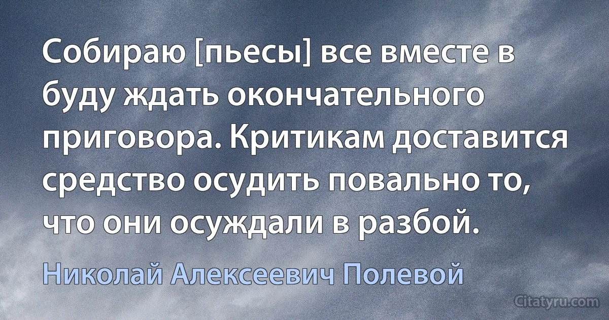 Собираю [пьесы] все вместе в буду ждать окончательного приговора. Критикам доставится средство осудить повально то, что они осуждали в разбой. (Николай Алексеевич Полевой)