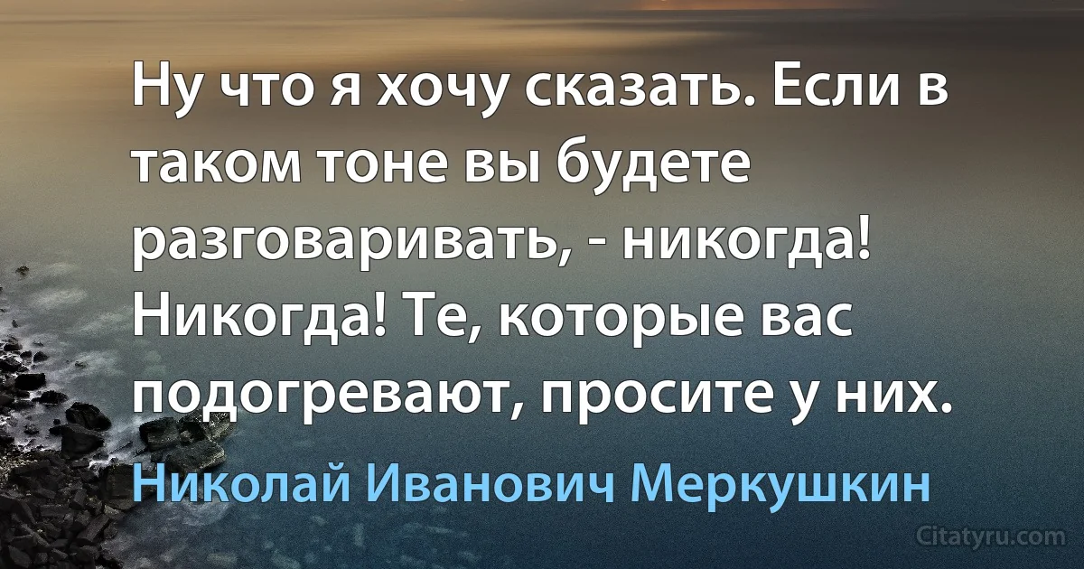 Ну что я хочу сказать. Если в таком тоне вы будете разговаривать, - никогда! Никогда! Те, которые вас подогревают, просите у них. (Николай Иванович Меркушкин)