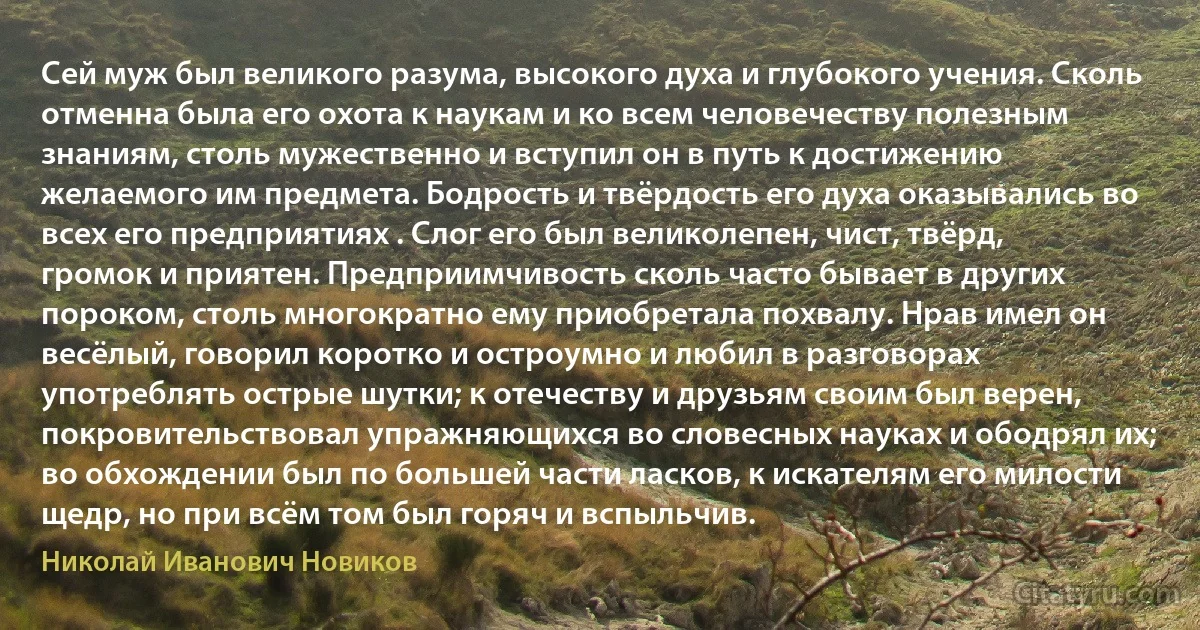 Сей муж был великого разума, высокого духа и глубокого учения. Сколь отменна была его охота к наукам и ко всем человечеству полезным знаниям, столь мужественно и вступил он в путь к достижению желаемого им предмета. Бодрость и твёрдость его духа оказывались во всех его предприятиях . Слог его был великолепен, чист, твёрд, громок и приятен. Предприимчивость сколь часто бывает в других пороком, столь многократно ему приобретала похвалу. Нрав имел он весёлый, говорил коротко и остроумно и любил в разговорах употреблять острые шутки; к отечеству и друзьям своим был верен, покровительствовал упражняющихся во словесных науках и ободрял их; во обхождении был по большей части ласков, к искателям его милости щедр, но при всём том был горяч и вспыльчив. (Николай Иванович Новиков)