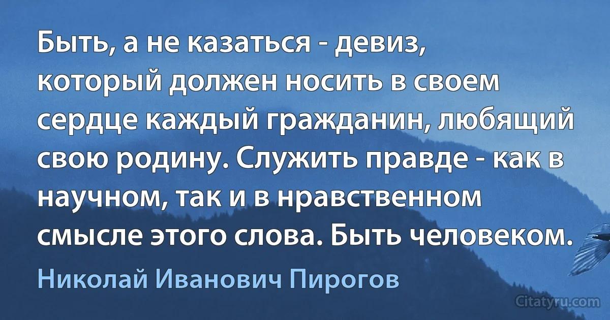 Быть, а не казаться - девиз, который должен носить в своем сердце каждый гражданин, любящий свою родину. Служить правде - как в научном, так и в нравственном смысле этого слова. Быть человеком. (Николай Иванович Пирогов)