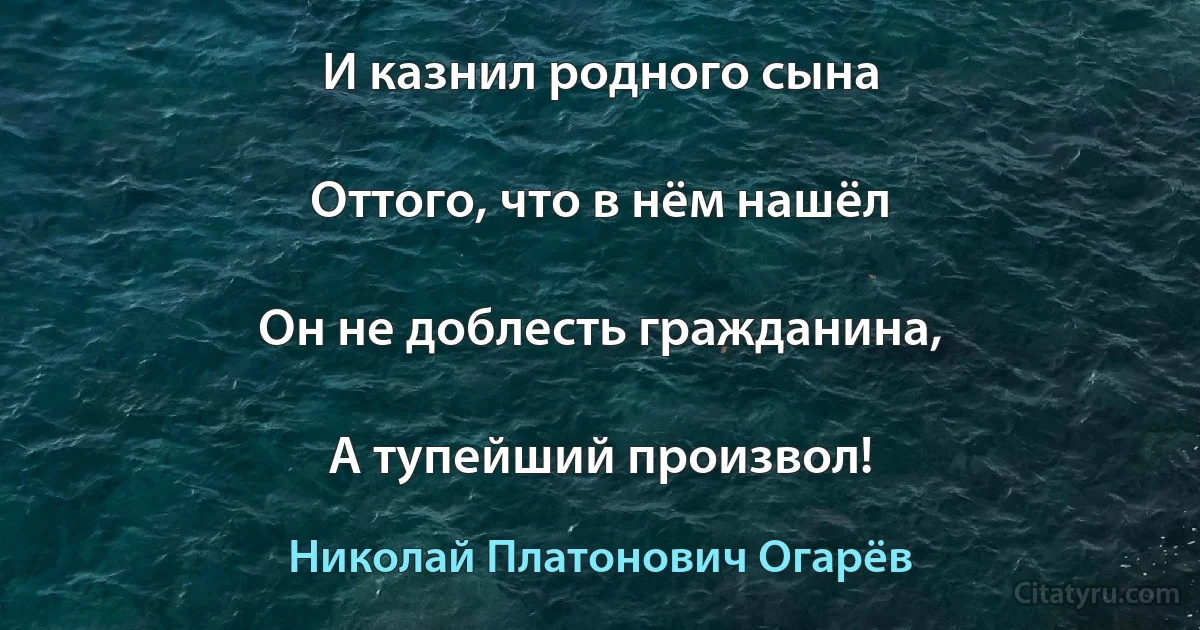 И казнил родного сына

Оттого, что в нём нашёл

Он не доблесть гражданина,

А тупейший произвол! (Николай Платонович Огарёв)