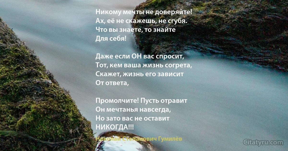 Никому мечты не доверяйте!
Ах, её не скажешь, не сгубя.
Что вы знаете, то знайте
Для себя!

Даже если ОН вас спросит,
Тот, кем ваша жизнь согрета,
Скажет, жизнь его зависит
От ответа,

Промолчите! Пусть отравит
Он мечтанья навсегда,
Но зато вас не оставит
НИКОГДА!!! (Николай Степанович Гумилёв)