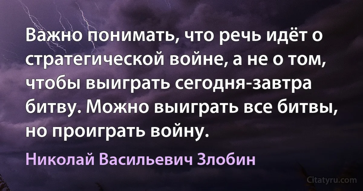 Важно понимать, что речь идёт о стратегической войне, а не о том, чтобы выиграть сегодня-завтра битву. Можно выиграть все битвы, но проиграть войну. (Николай Васильевич Злобин)