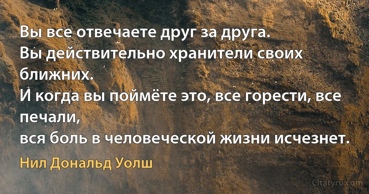 Вы все отвечаете друг за друга.
Вы действительно хранители своих ближних.
И когда вы поймёте это, все горести, все печали,
вся боль в человеческой жизни исчезнет. (Нил Дональд Уолш)