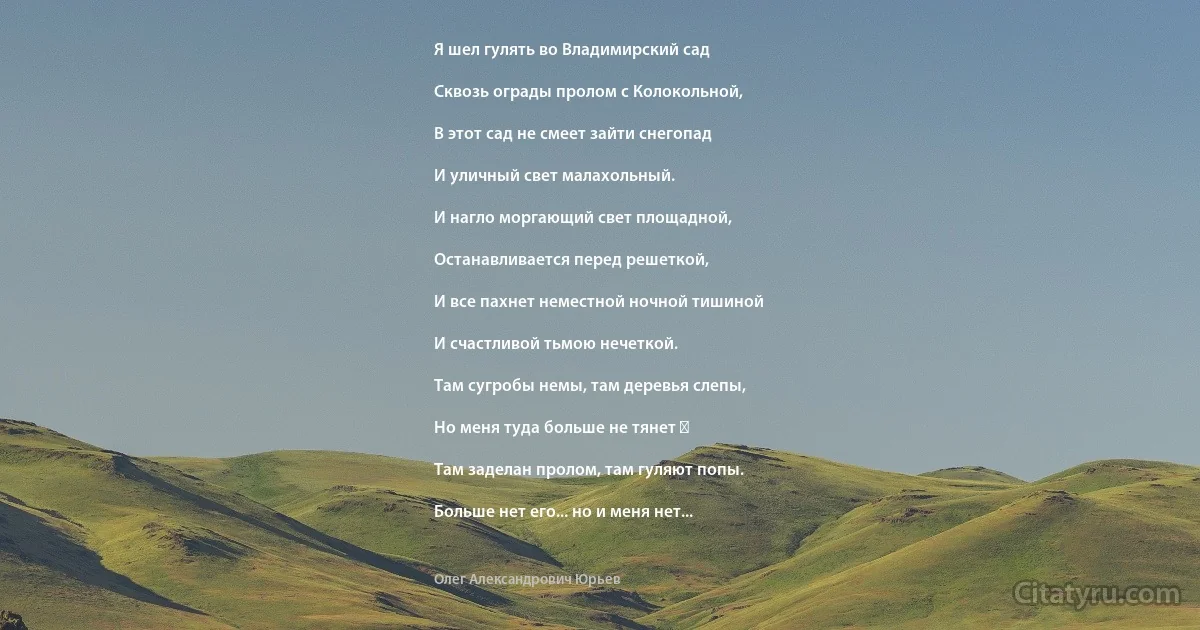 Я шел гулять во Владимирский сад

Сквозь ограды пролом с Колокольной,

В этот сад не смеет зайти снегопад

И уличный свет малахольный.

И нагло моргающий свет площадной,

Останавливается перед решеткой,

И все пахнет неместной ночной тишиной

И счастливой тьмою нечеткой.

Там сугробы немы, там деревья слепы,

Но меня туда больше не тянет ―

Там заделан пролом, там гуляют попы.

Больше нет его... но и меня нет... (Олег Александрович Юрьев)