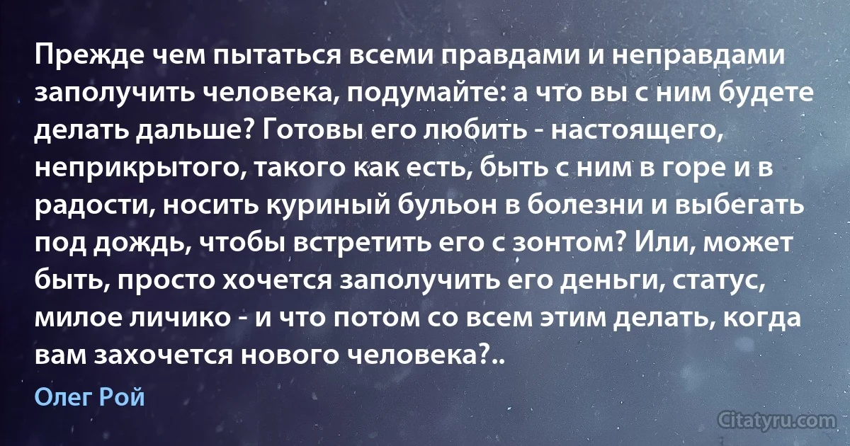 Прежде чем пытаться всеми правдами и неправдами заполучить человека, подумайте: а что вы с ним будете делать дальше? Готовы его любить - настоящего, неприкрытого, такого как есть, быть с ним в горе и в радости, носить куриный бульон в болезни и выбегать под дождь, чтобы встретить его с зонтом? Или, может быть, просто хочется заполучить его деньги, статус, милое личико - и что потом со всем этим делать, когда вам захочется нового человека?.. (Олег Рой)