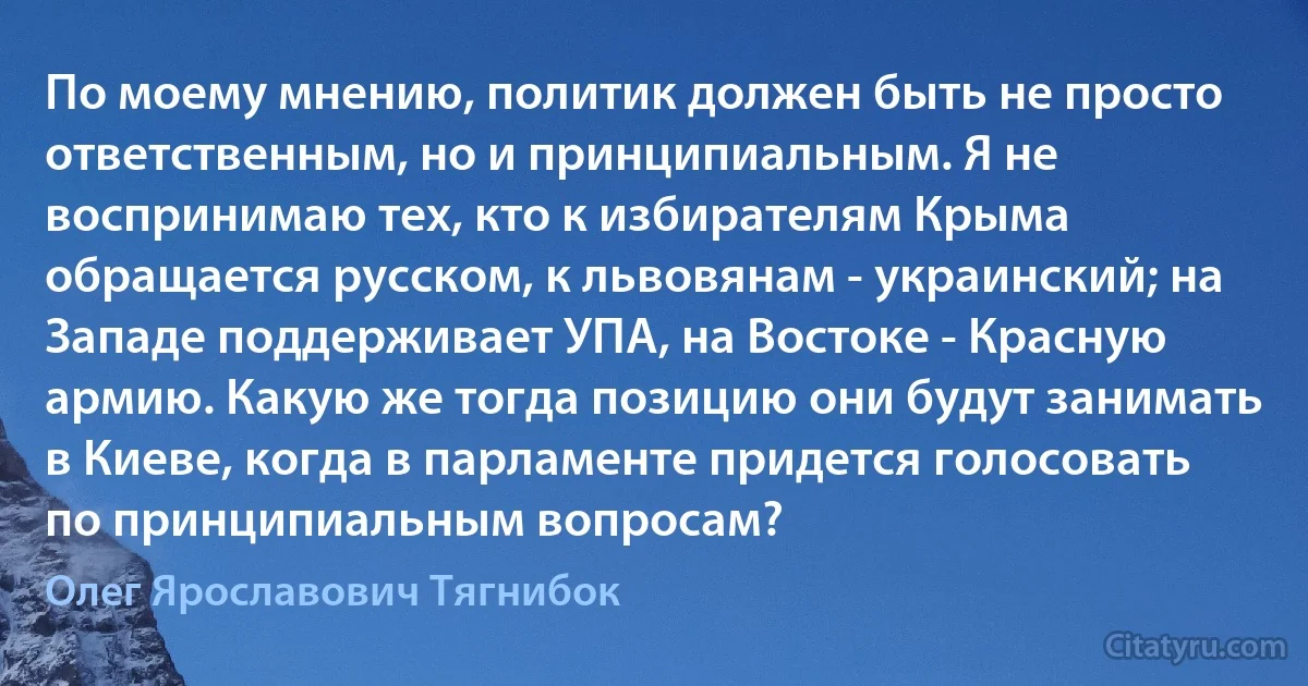 По моему мнению, политик должен быть не просто ответственным, но и принципиальным. Я не воспринимаю тех, кто к избирателям Крыма обращается русском, к львовянам - украинский; на Западе поддерживает УПА, на Востоке - Красную армию. Какую же тогда позицию они будут занимать в Киеве, когда в парламенте придется голосовать по принципиальным вопросам? (Олег Ярославович Тягнибок)