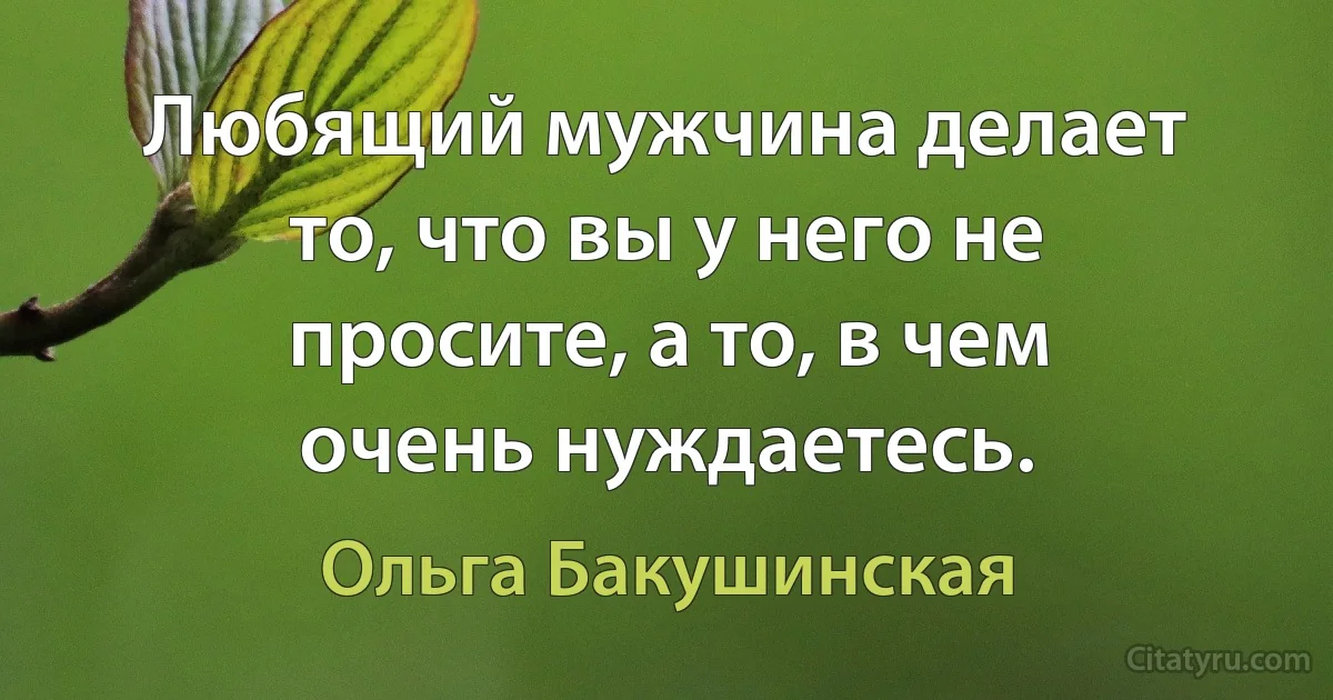 Любящий мужчина делает то, что вы у него не просите, а то, в чем очень нуждаетесь. (Ольга Бакушинская)