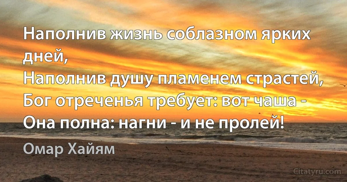 Наполнив жизнь соблазном ярких дней,
Наполнив душу пламенем страстей,
Бог отреченья требует: вот чаша -
Она полна: нагни - и не пролей! (Омар Хайям)