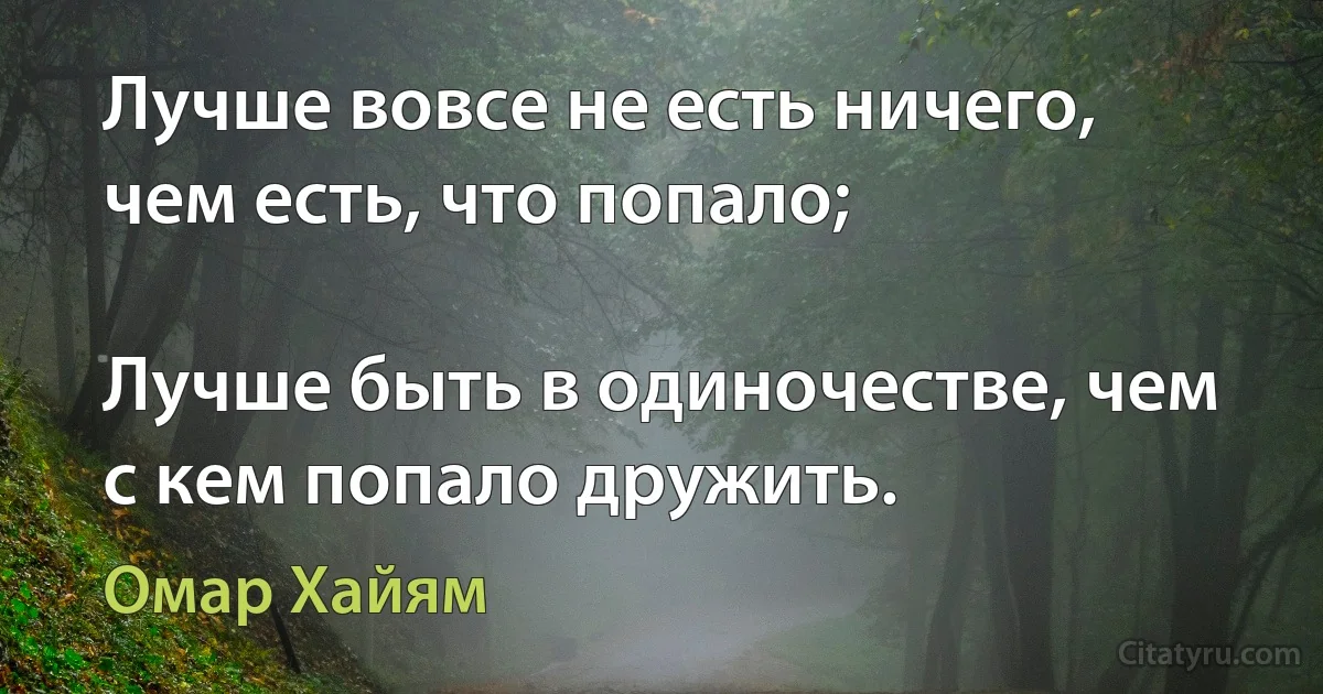 Лучше вовсе не есть ничего, чем есть, что попало;

Лучше быть в одиночестве, чем с кем попало дружить. (Омар Хайям)