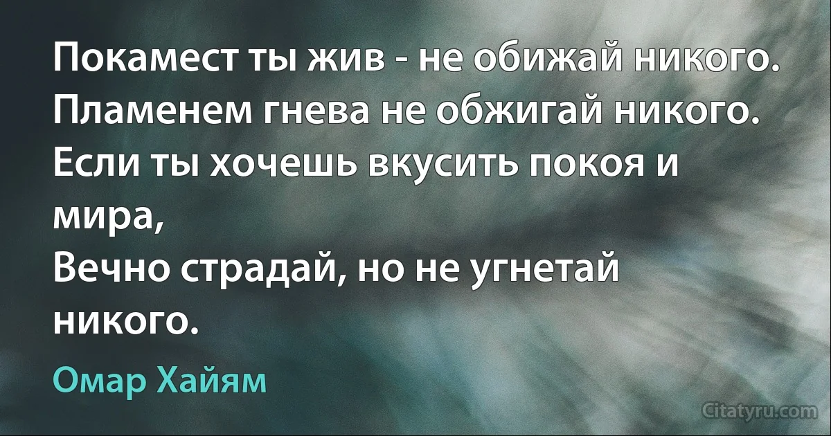 Покамест ты жив - не обижай никого.
Пламенем гнева не обжигай никого.
Если ты хочешь вкусить покоя и мира,
Вечно страдай, но не угнетай никого. (Омар Хайям)