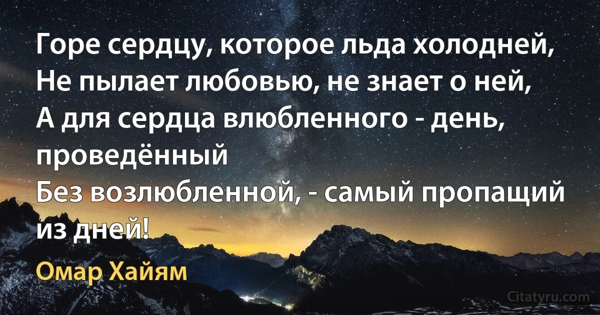 Горе сердцу, которое льда холодней,
Не пылает любовью, не знает о ней,
А для сердца влюбленного - день, проведённый
Без возлюбленной, - самый пропащий из дней! (Омар Хайям)