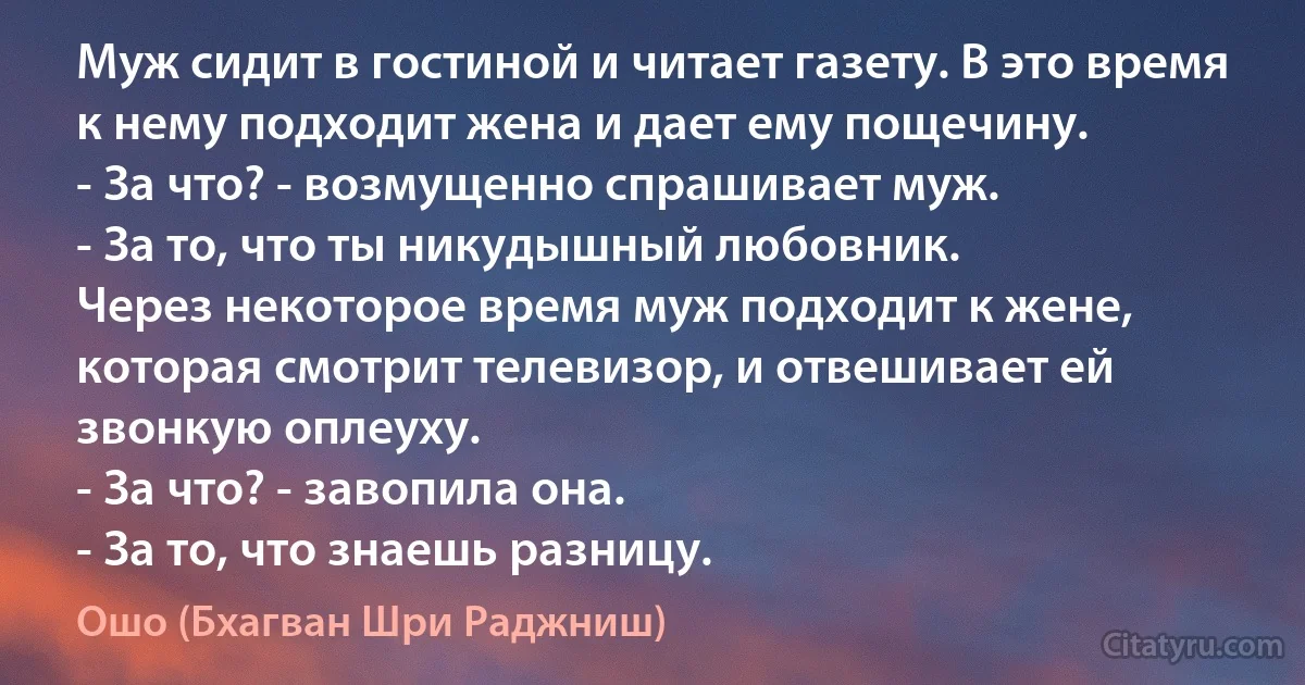 Муж сидит в гостиной и читает газету. В это время к нему подходит жена и дает ему пощечину.
- За что? - возмущенно спрашивает муж.
- За то, что ты никудышный любовник.
Через некоторое время муж подходит к жене, которая смотрит телевизор, и отвешивает ей звонкую оплеуху.
- За что? - завопила она.
- За то, что знаешь разницу. (Ошо (Бхагван Шри Раджниш))