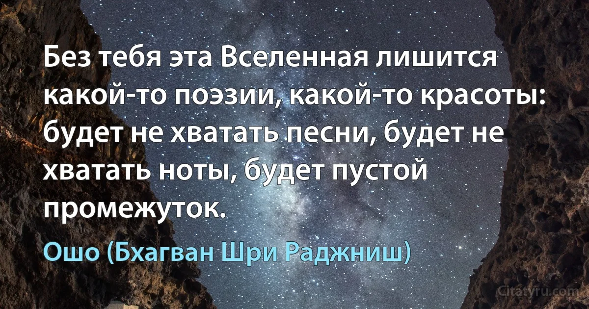 Без тебя эта Вселенная лишится какой-то поэзии, какой-то красоты:
будет не хватать песни, будет не хватать ноты, будет пустой промежуток. (Ошо (Бхагван Шри Раджниш))