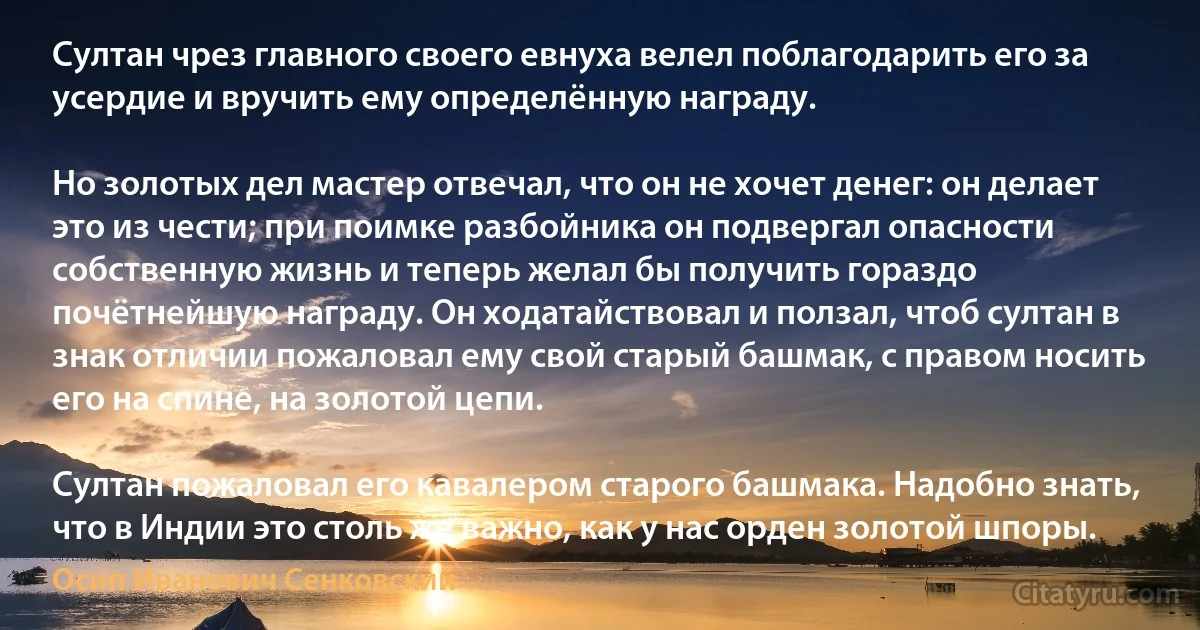 Султан чрез главного своего евнуха велел поблагодарить его за усердие и вручить ему определённую награду.

Но золотых дел мастер отвечал, что он не хочет денег: он делает это из чести; при поимке разбойника он подвергал опасности собственную жизнь и теперь желал бы получить гораздо почётнейшую награду. Он ходатайствовал и ползал, чтоб султан в знак отличии пожаловал ему свой старый башмак, с правом носить его на спине, на золотой цепи.

Султан пожаловал его кавалером старого башмака. Надобно знать, что в Индии это столь же важно, как у нас орден золотой шпоры. (Осип Иванович Сенковский)