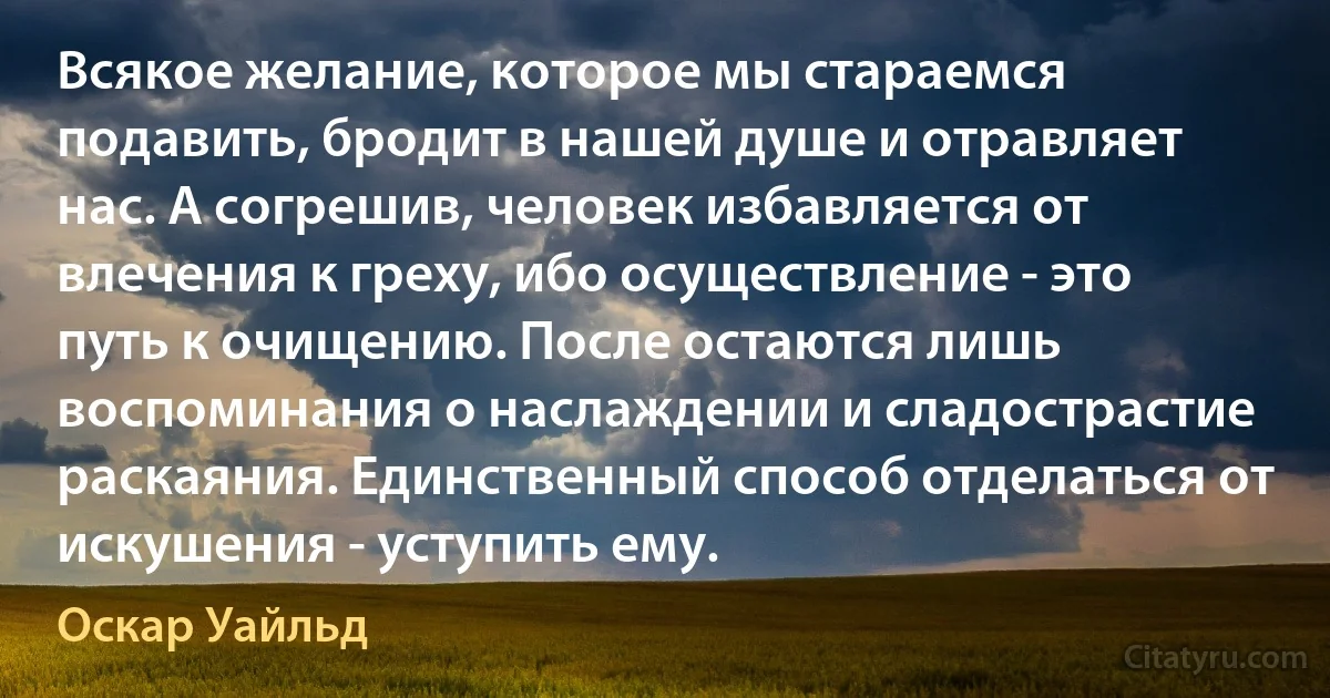 Всякое желание, которое мы стараемся подавить, бродит в нашей душе и отравляет нас. А согрешив, человек избавляется от влечения к греху, ибо осуществление - это путь к очищению. После остаются лишь воспоминания о наслаждении и сладострастие раскаяния. Единственный способ отделаться от искушения - уступить ему. (Оскар Уайльд)