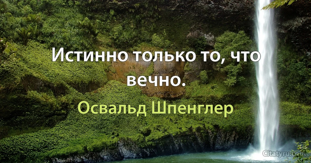 Истинно только то, что вечно. (Освальд Шпенглер)