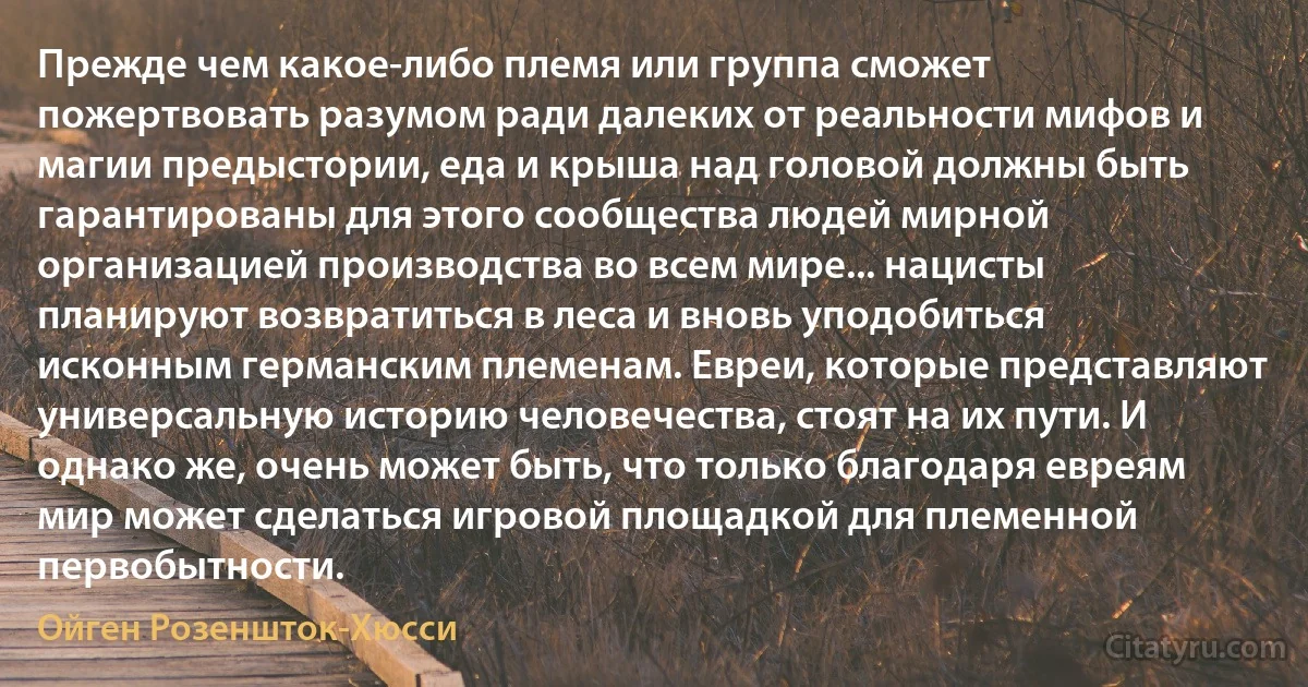 Прежде чем какое-либо племя или группа сможет пожертвовать разумом ради далеких от реальности мифов и магии предыстории, еда и крыша над головой должны быть гарантированы для этого сообщества людей мирной организацией производства во всем мире... нацисты планируют возвратиться в леса и вновь уподобиться исконным германским племенам. Евреи, которые представляют универсальную историю человечества, стоят на их пути. И однако же, очень может быть, что только благодаря евреям мир может сделаться игровой площадкой для племенной первобытности. (Ойген Розеншток-Хюсси)