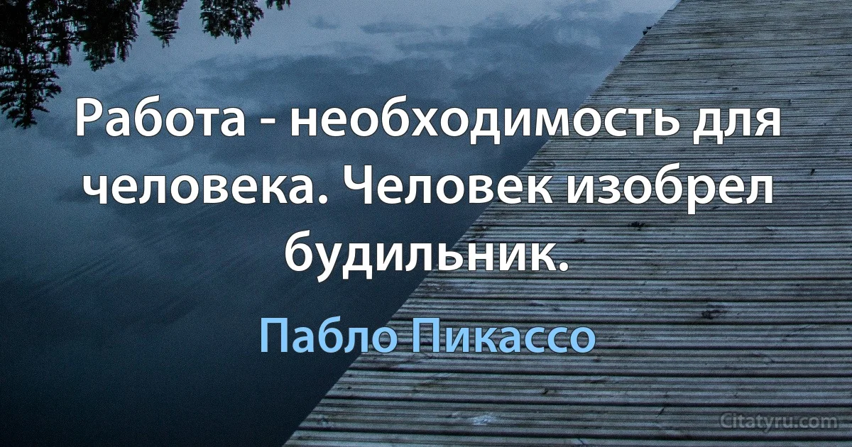 Работа - необходимость для человека. Человек изобрел будильник. (Пабло Пикассо)