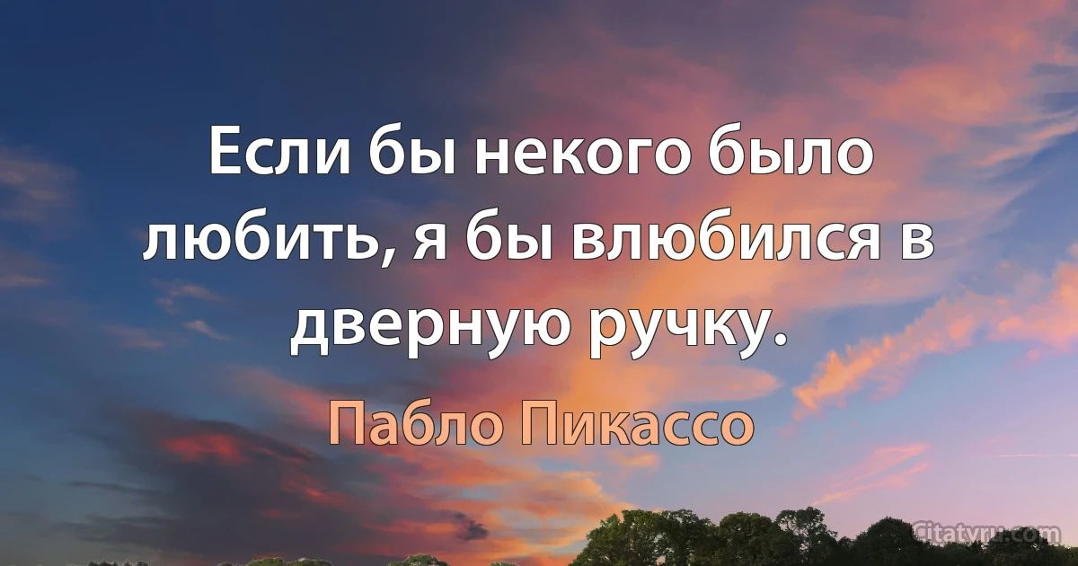 Если бы некого было любить, я бы влюбился в дверную ручку. (Пабло Пикассо)