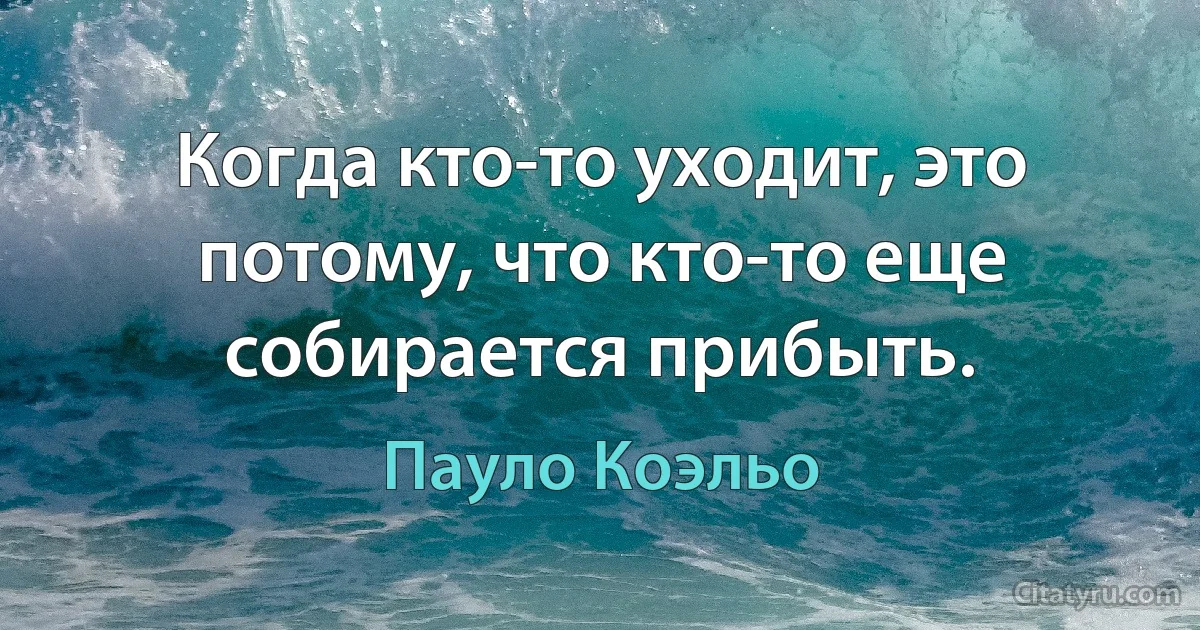 Когда кто-то уходит, это потому, что кто-то еще собирается прибыть. (Пауло Коэльо)