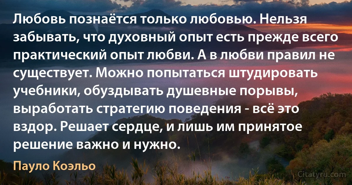 Любовь познаётся только любовью. Нельзя забывать, что духовный опыт есть прежде всего практический опыт любви. А в любви правил не существует. Можно попытаться штудировать учебники, обуздывать душевные порывы, выработать стратегию поведения - всё это вздор. Решает сердце, и лишь им принятое решение важно и нужно. (Пауло Коэльо)