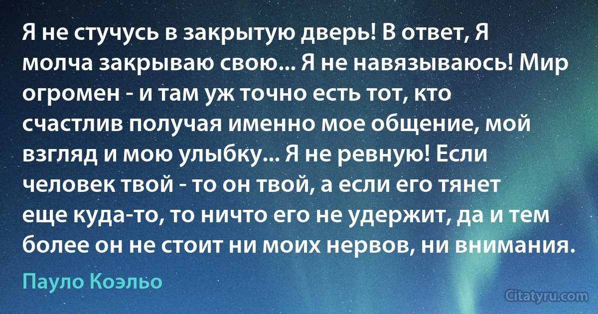 Я не стучусь в закрытую дверь! В ответ, Я молча закрываю свою... Я не навязываюсь! Мир огромен - и там уж точно есть тот, кто счастлив получая именно мое общение, мой взгляд и мою улыбку... Я не ревную! Если человек твой - то он твой, а если его тянет еще куда-то, то ничто его не удержит, да и тем более он не стоит ни моих нервов, ни внимания. (Пауло Коэльо)