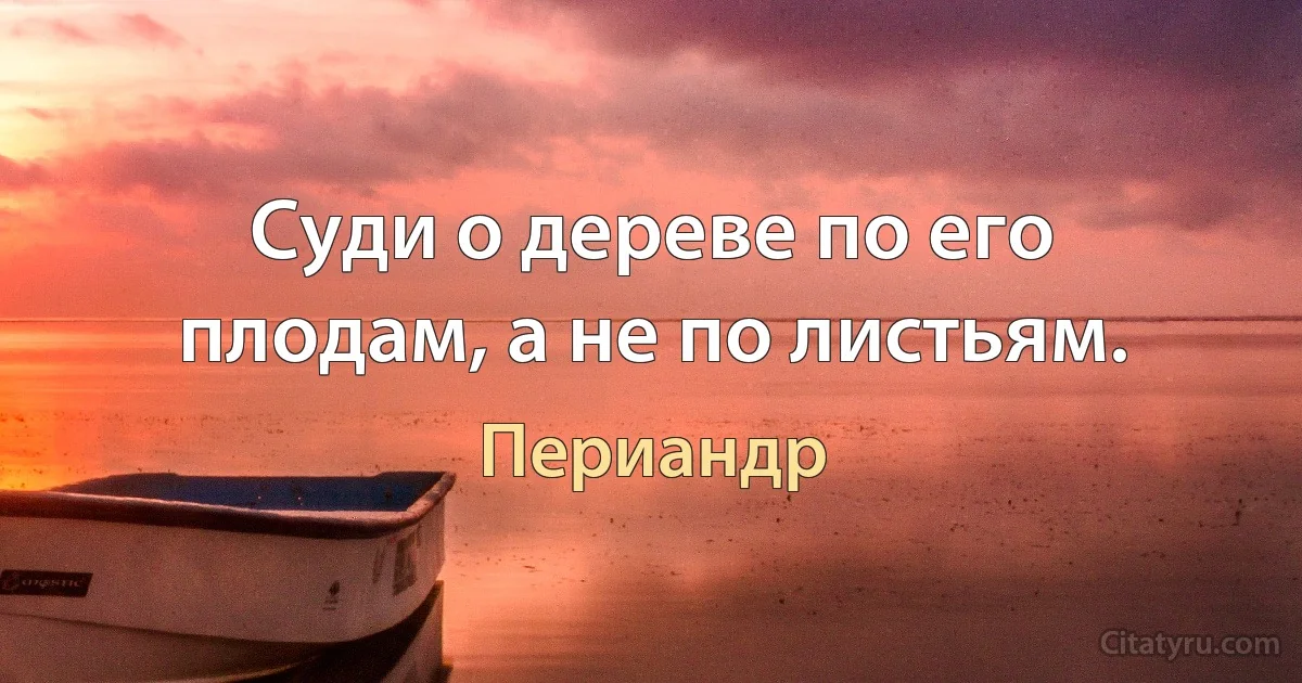 Суди о дереве по его плодам, а не по листьям. (Периандр)