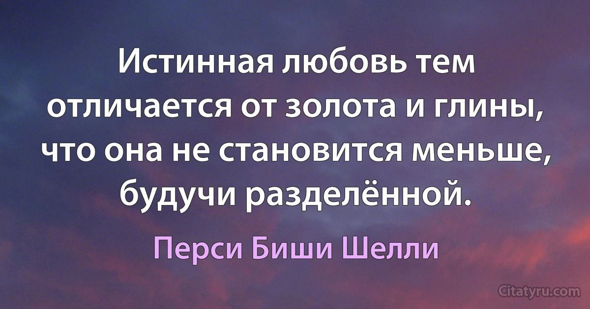 Истинная любовь тем отличается от золота и глины, что она не становится меньше, будучи разделённой. (Перси Биши Шелли)