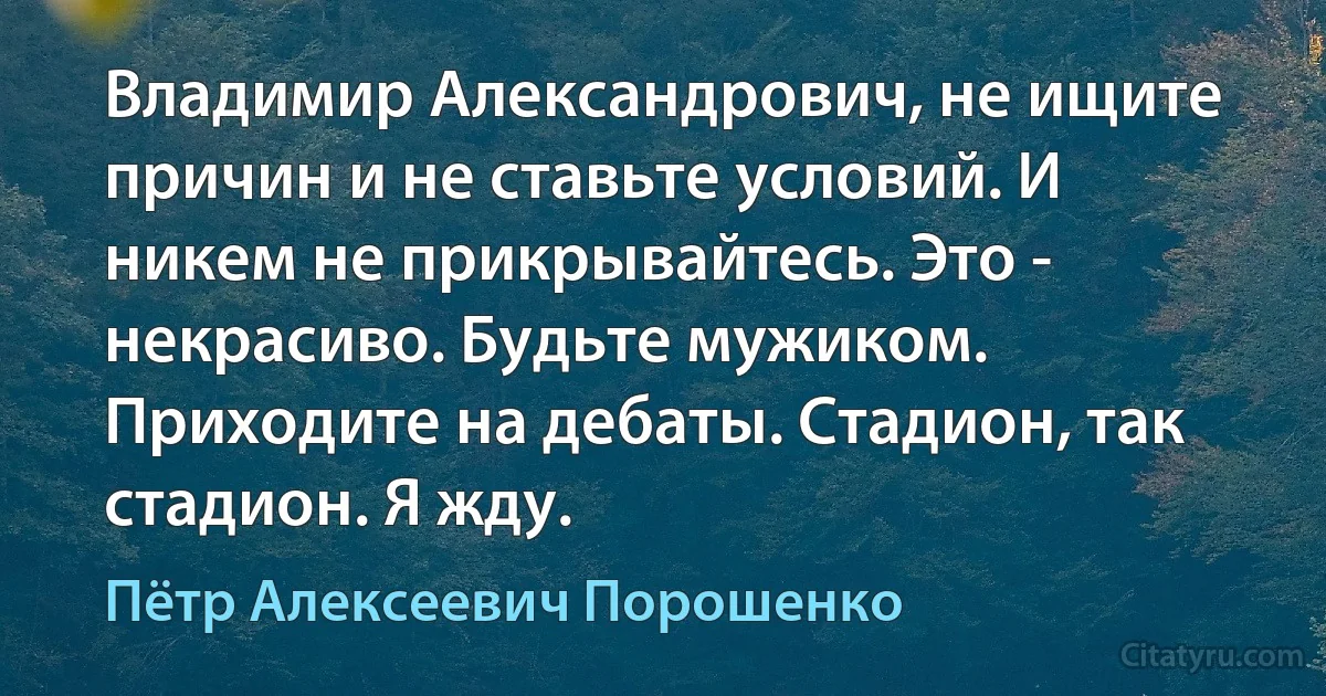 Владимир Александрович, не ищите причин и не ставьте условий. И никем не прикрывайтесь. Это - некрасиво. Будьте мужиком. Приходите на дебаты. Стадион, так стадион. Я жду. (Пётр Алексеевич Порошенко)