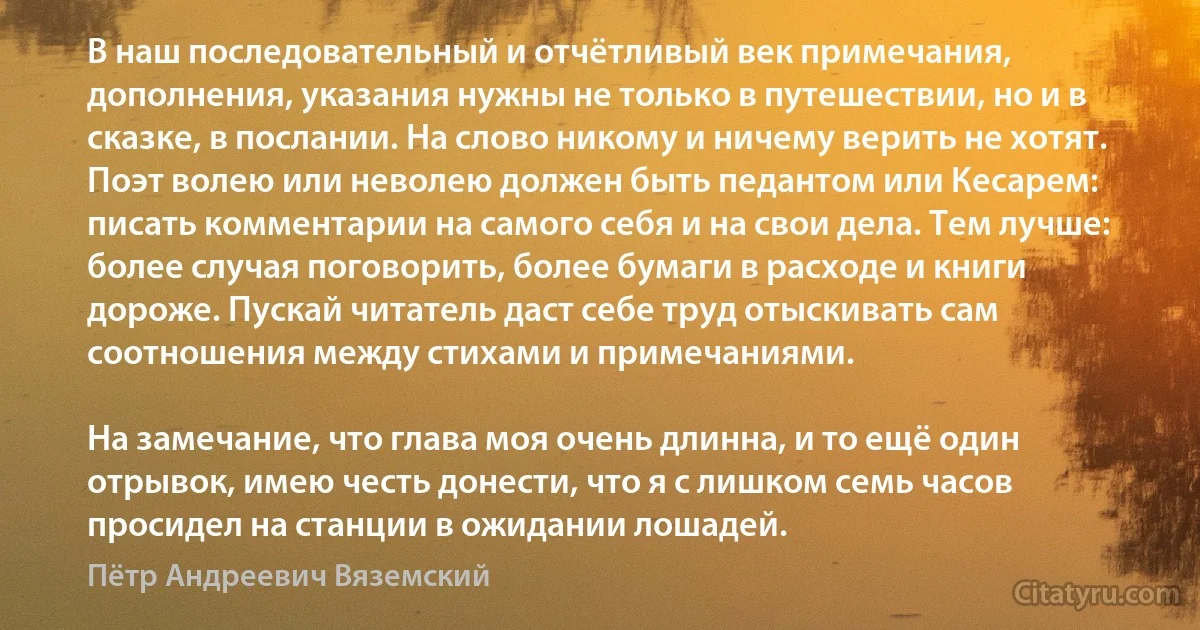 В наш последовательный и отчётливый век примечания, дополнения, указания нужны не только в путешествии, но и в сказке, в послании. На слово никому и ничему верить не хотят. Поэт волею или неволею должен быть педантом или Кесарем: писать комментарии на самого себя и на свои дела. Тем лучше: более случая поговорить, более бумаги в расходе и книги дороже. Пускай читатель даст себе труд отыскивать сам соотношения между стихами и примечаниями.

На замечание, что глава моя очень длинна, и то ещё один отрывок, имею честь донести, что я с лишком семь часов просидел на станции в ожидании лошадей. (Пётр Андреевич Вяземский)