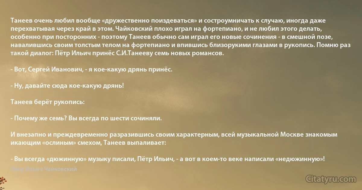 Танеев очень любил вообще «дружественно поиздеваться» и состроумничать к случаю, иногда даже перехватывая через край в этом. Чайковский плохо играл на фортепиано, и не любил этого делать, особенно при посторонних - поэтому Танеев обычно сам играл его новые сочинения - в смешной позе, навалившись своим толстым телом на фортепиано и впившись близорукими глазами в рукопись. Помню раз такой диалог: Пётр Ильич принёс С.И.Танееву семь новых романсов.

- Вот, Сергей Иванович, - я кое-какую дрянь принёс.

- Ну, давайте сюда кое-какую дрянь!

Танеев берёт рукопись:

- Почему же семь? Вы всегда по шести сочиняли.

И внезапно и преждевременно разразившись своим характерным, всей музыкальной Москве знакомым икающим «ослиным» смехом, Танеев выпаливает:

- Вы всегда «дюжинную» музыку писали, Пётр Ильич, - а вот в коем-то веке написали «недюжинную»! (Пётр Ильич Чайковский)