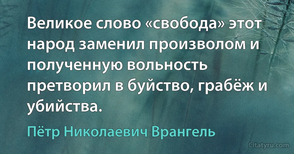 Великое слово «свобода» этот народ заменил произволом и полученную вольность претворил в буйство, грабёж и убийства. (Пётр Николаевич Врангель)