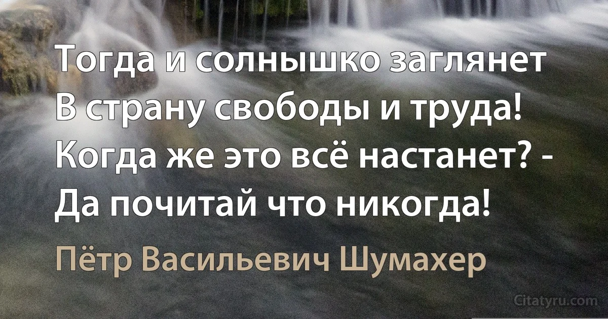 Тогда и солнышко заглянет
В страну свободы и труда!
Когда же это всё настанет? -
Да почитай что никогда! (Пётр Васильевич Шумахер)