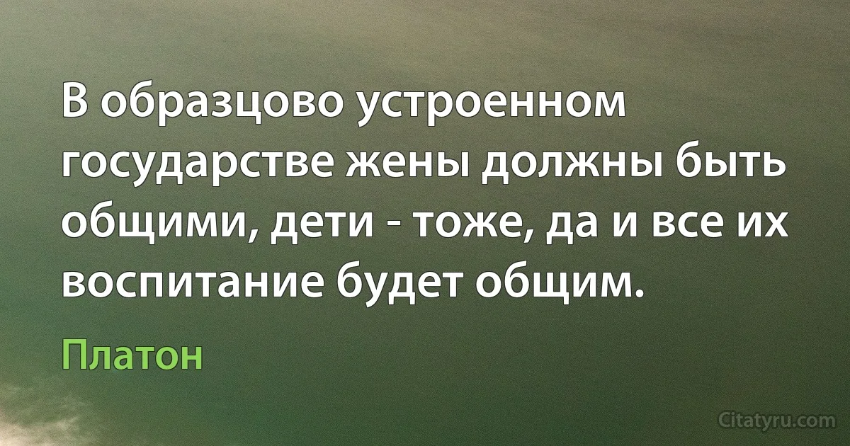 В образцово устроенном государстве жены должны быть общими, дети - тоже, да и все их воспитание будет общим. (Платон)