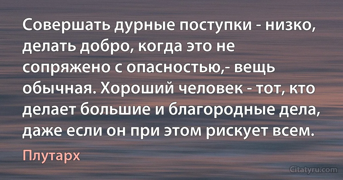 Совершать дурные поступки - низко, делать добро, когда это не сопряжено с опасностью,- вещь обычная. Хороший человек - тот, кто делает большие и благородные дела, даже если он при этом рискует всем. (Плутарх)