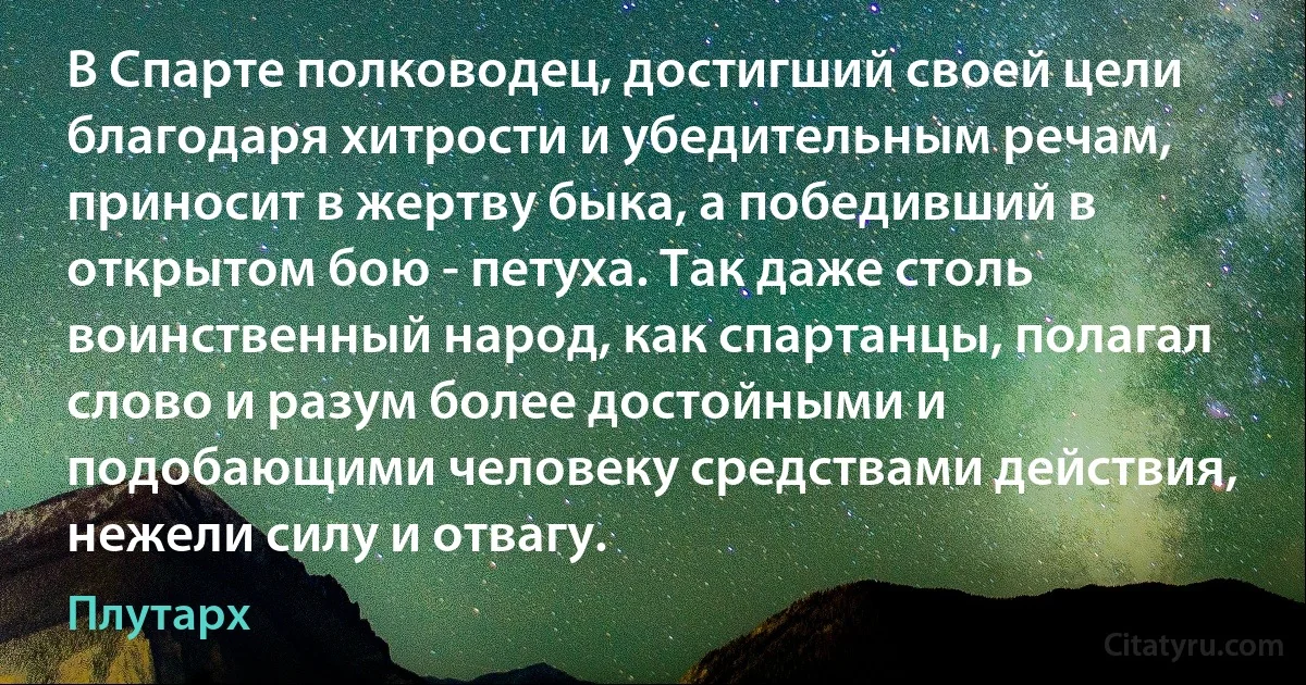 В Спарте полководец, достигший своей цели благодаря хитрости и убедительным речам, приносит в жертву быка, а победивший в открытом бою - петуха. Так даже столь воинственный народ, как спартанцы, полагал слово и разум более достойными и подобающими человеку средствами действия, нежели силу и отвагу. (Плутарх)