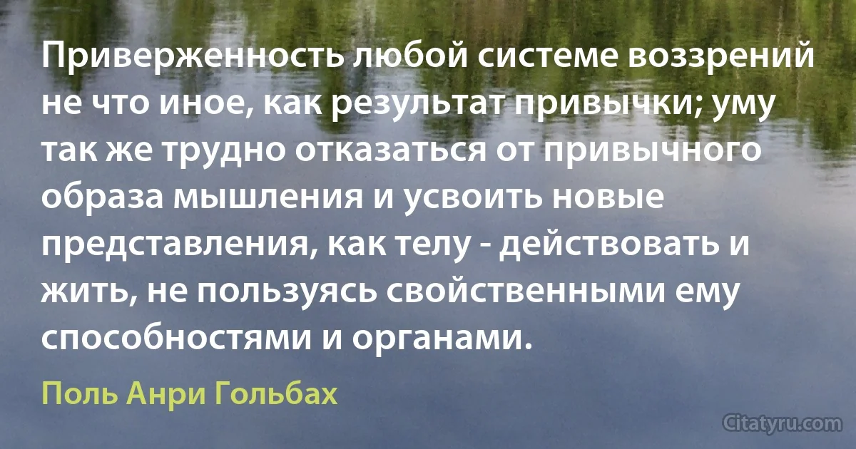 Приверженность любой системе воззрений не что иное, как результат привычки; уму так же трудно отказаться от привычного образа мышления и усвоить новые представления, как телу - действовать и жить, не пользуясь свойственными ему способностями и органами. (Поль Анри Гольбах)