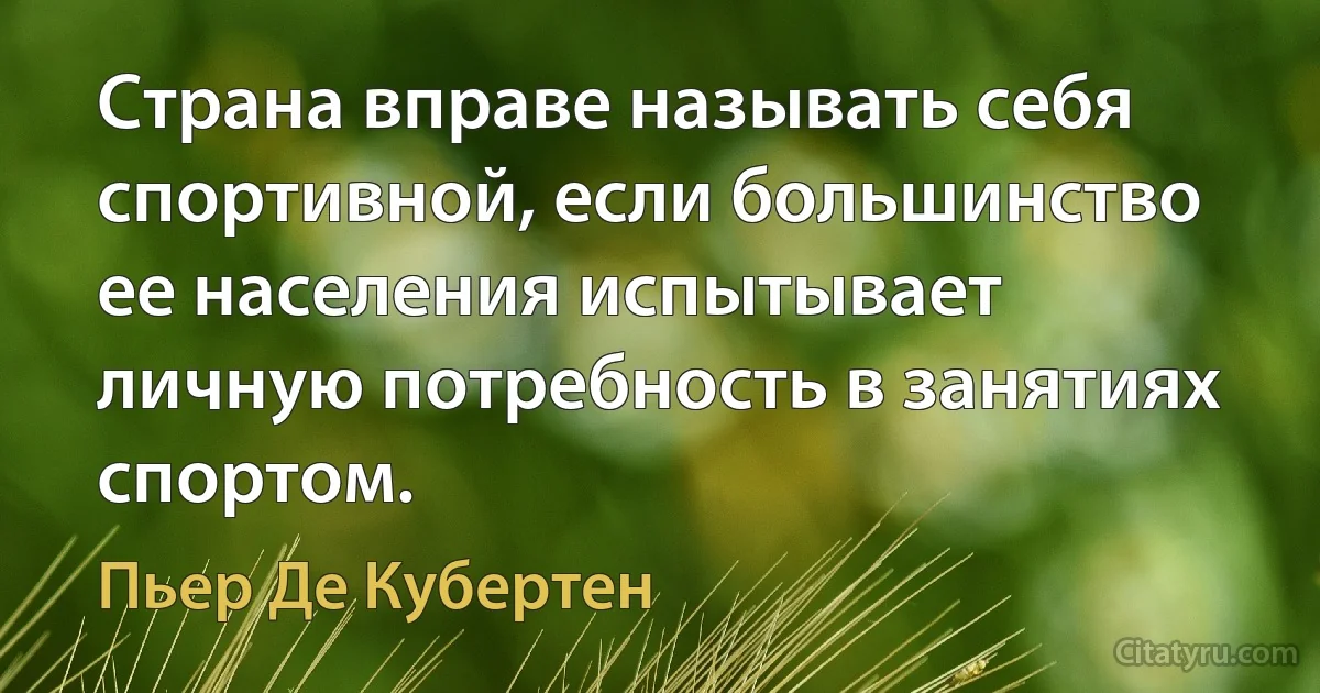 Страна вправе называть себя спортивной, если большинство ее населения испытывает личную потребность в занятиях спортом. (Пьер Де Кубертен)