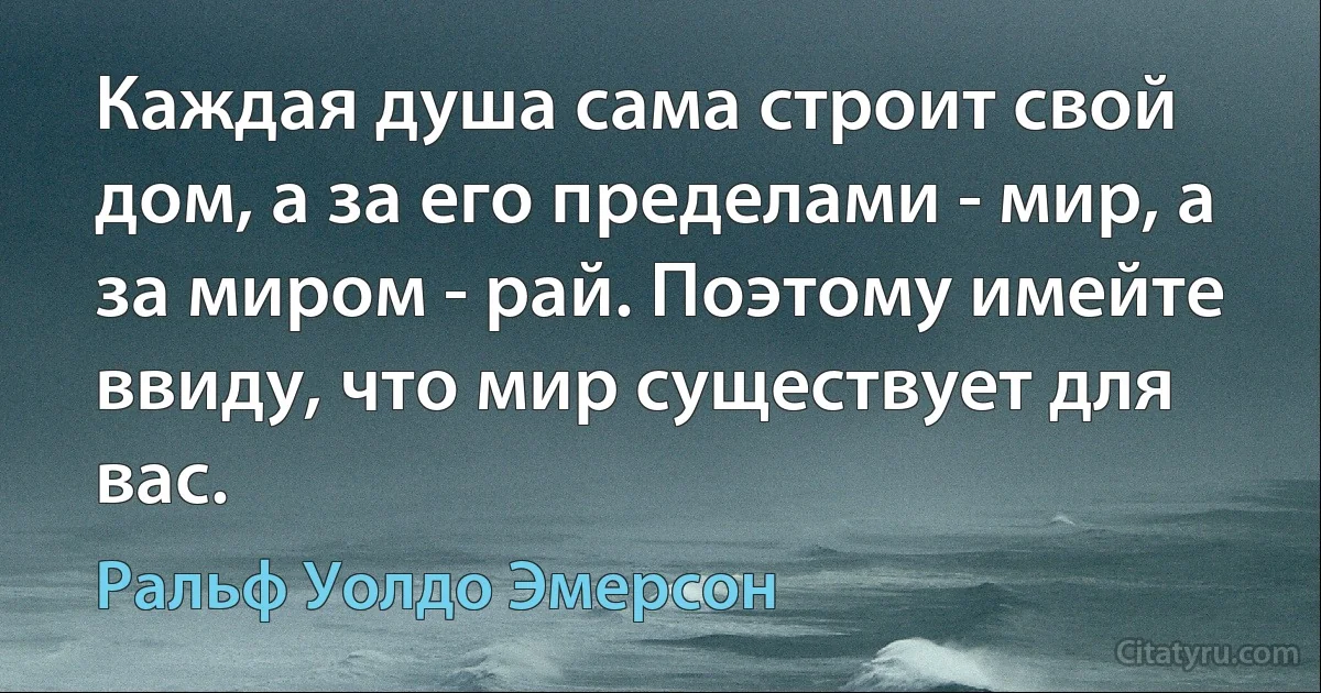 Каждая душа сама строит свой дом, а за его пределами - мир, а за миром - рай. Поэтому имейте ввиду, что мир существует для вас. (Ральф Уолдо Эмерсон)